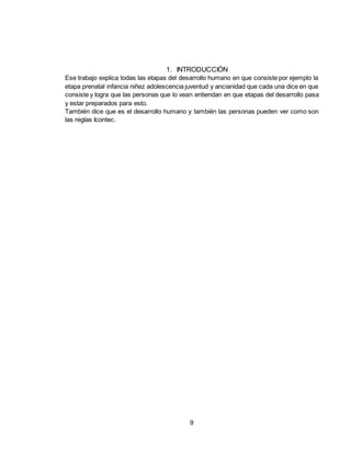 9
1. INTRODUCCIÓN
Ese trabajo explica todas las etapas del desarrollo humano en que consiste por ejemplo la
etapa prenatal infancia niñez adolescencia juventud y ancianidad que cada una dice en que
consiste y logra que las personas que lo vean entiendan en que etapas del desarrollo pasa
y estar preparados para esto.
También dice que es el desarrollo humano y también las personas pueden ver como son
las reglas Icontec.
 