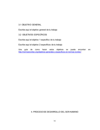 11
3.1 OBJETIVO GENERAL
Escribe aquí el objetivo general de tu trabajo
3.2 OBJETIVOS ESPECÍFICOS
Escribe aquí el objetivo 1 específico de tu trabajo
Escribe aquí el objetivo 2 específicos de tu trabajo
Una guía de como hacer estos objetivos se puede encontrar en:
http://normasicontec.org/objetivos-generales-y-especificos-en-normas-icontec/
4. PROCESO DE DESARROLLO DEL SER HUMANO
 