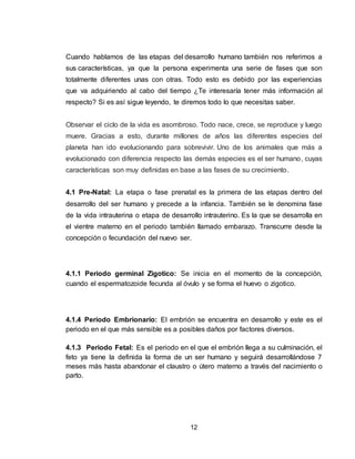 12
Cuando hablamos de las etapas del desarrollo humano también nos referimos a
sus características, ya que la persona experimenta una serie de fases que son
totalmente diferentes unas con otras. Todo esto es debido por las experiencias
que va adquiriendo al cabo del tiempo ¿Te interesaría tener más información al
respecto? Si es así sigue leyendo, te diremos todo lo que necesitas saber.
Observar el ciclo de la vida es asombroso. Todo nace, crece, se reproduce y luego
muere. Gracias a esto, durante millones de años las diferentes especies del
planeta han ido evolucionando para sobrevivir. Uno de los animales que más a
evolucionado con diferencia respecto las demás especies es el ser humano, cuyas
características son muy definidas en base a las fases de su crecimiento.
4.1 Pre-Natal: La etapa o fase prenatal es la primera de las etapas dentro del
desarrollo del ser humano y precede a la infancia. También se le denomina fase
de la vida intrauterina o etapa de desarrollo intrauterino. Es la que se desarrolla en
el vientre materno en el periodo también llamado embarazo. Transcurre desde la
concepción o fecundación del nuevo ser.
4.1.1 Periodo germinal Zigotico: Se inicia en el momento de la concepción,
cuando el espermatozoide fecunda al óvulo y se forma el huevo o zigotico.
4.1.4 Periodo Embrionario: El embrión se encuentra en desarrollo y este es el
periodo en el que más sensible es a posibles daños por factores diversos.
4.1.3 Periodo Fetal: Es el periodo en el que el embrión llega a su culminación, el
feto ya tiene la definida la forma de un ser humano y seguirá desarrollándose 7
meses más hasta abandonar el claustro o útero materno a través del nacimiento o
parto.
 