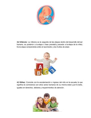 13
4.2 Infancia: La infancia es la segunda de las etapas dentro del desarrollo del ser
humano, es posterior a la etapa o fase prenatal y precede a la etapa de la niñez.
Es la etapa comprendida entre el nacimiento y los 6 años de edad.
4.3 Niñez: Coincide con la escolarización o ingreso del niño en la escuela, lo que
significa la convivencia con otros seres humanos de su misma edad y por lo tanto,
iguales en derechos, deberes y requerimientos de atención.
 