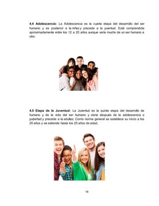 14
4.4 Adolescencia: La Adolescencia es la cuarta etapa del desarrollo del ser
humano y es posterior a la niñez y precede a la juventud. Está comprendida
aproximadamente entre los 12 a 20 años aunque varía mucho de un ser humano a
otro.
4.5 Etapa de la Juventud: La Juventud es la quinta etapa del desarrollo de
humano y de la vida del ser humano y viene después de la adolescencia o
pubertad y precede a la adultez. Como norma general se establece su inicio a los
20 años y se extiende hasta los 25 años de edad.
 