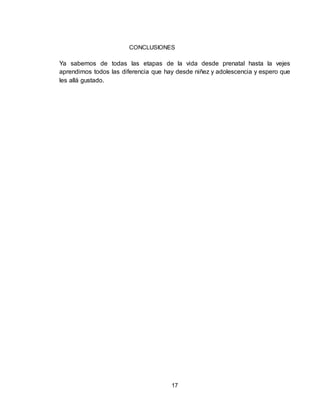 17
CONCLUSIONES
Ya sabemos de todas las etapas de la vida desde prenatal hasta la vejes
aprendimos todos las diferencia que hay desde niñez y adolescencia y espero que
les allá gustado.
 