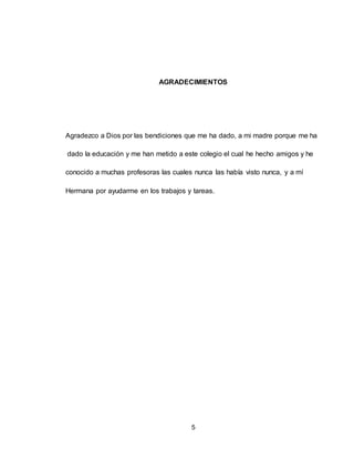 5
AGRADECIMIENTOS
Agradezco a Dios por las bendiciones que me ha dado, a mi madre porque me ha
dado la educación y me han metido a este colegio el cual he hecho amigos y he
conocido a muchas profesoras las cuales nunca las había visto nunca, y a mí
Hermana por ayudarme en los trabajos y tareas.
 