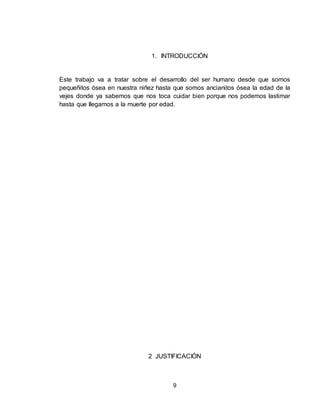 9
1. INTRODUCCIÓN
Este trabajo va a tratar sobre el desarrollo del ser humano desde que somos
pequeñitos ósea en nuestra niñez hasta que somos ancianitos ósea la edad de la
vejes donde ya sabemos que nos toca cuidar bien porque nos podemos lastimar
hasta que llegamos a la muerte por edad.
2 JUSTIFICACIÓN
 
