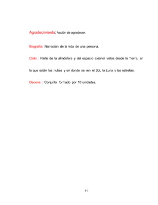 11
Agradecimiento: Acción de agradecer.
Biografía: Narración de la vida de una persona.
Cielo : Parte de la atmósfera y del espacio exterior vistos desde la Tierra, en
la que están las nubes y en donde se ven el Sol, la Luna y las estrellas.
Decena : Conjunto formado por 10 unidades.
 