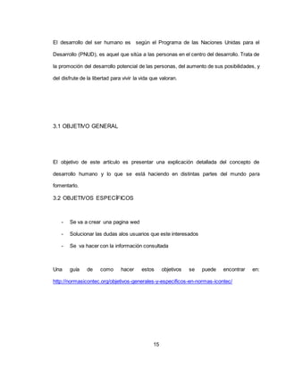 15
El desarrollo del ser humano es según el Programa de las Naciones Unidas para el
Desarrollo (PNUD), es aquel que sitúa a las personas en el centro del desarrollo. Trata de
la promoción del desarrollo potencial de las personas, del aumento de sus posibilidades, y
del disfrute de la libertad para vivir la vida que valoran.
3.1 OBJETIVO GENERAL
El objetivo de este artículo es presentar una explicación detallada del concepto de
desarrollo humano y lo que se está haciendo en distintas partes del mundo para
fomentarlo.
3.2 OBJETIVOS ESPECÍFICOS
- Se va a crear una pagina wed
- Solucionar las dudas alos usuarios que este interesados
- Se va hacer con la información consultada
Una guía de como hacer estos objetivos se puede encontrar en:
http://normasicontec.org/objetivos-generales-y-especificos-en-normas-icontec/
 