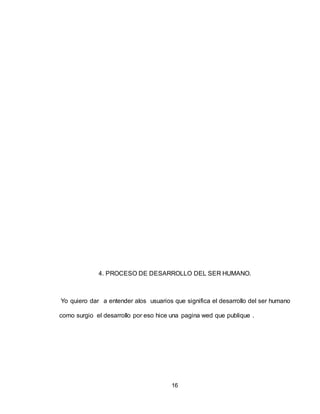 16
4. PROCESO DE DESARROLLO DEL SER HUMANO.
Yo quiero dar a entender alos usuarios que significa el desarrollo del ser humano
como surgio el desarrollo por eso hice una pagina wed que publique .
 