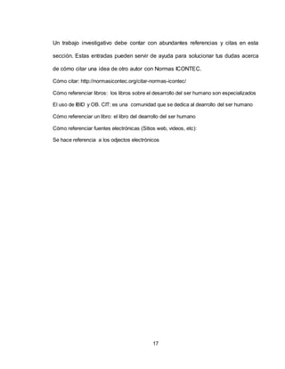 17
Un trabajo investigativo debe contar con abundantes referencias y citas en esta
sección. Estas entradas pueden servir de ayuda para solucionar tus dudas acerca
de cómo citar una idea de otro autor con Normas ICONTEC.
Cómo citar: http://normasicontec.org/citar-normas-icontec/
Cómo referenciar libros: los libros sobre el desarrollo del ser humano son especializados
El uso de IBID y OB. CIT: es una comunidad que se dedica al dearrollo del ser humano
Cómo referenciar un libro: el libro del dearrollo del ser humano
Cómo referenciar fuentes electrónicas (Sitios web, videos, etc):
Se hace referencia a los odjectos electrónicos
 