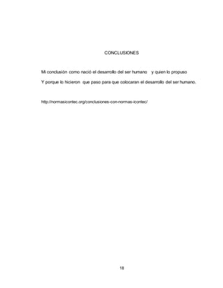 18
CONCLUSIONES
Mi conclusión como nació el desarrollo del ser humano y quien lo propuso
Y porque lo hicieron que paso para que colocaran el desarrollo del ser humano.
http://normasicontec.org/conclusiones-con-normas-icontec/
 