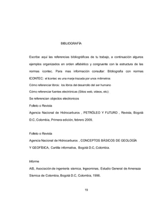 19
BIBLIOGRAFÍA
Escribe aquí las referencias bibliográficas de tu trabajo, a continuación algunos
ejemplos organizados en orden alfabético y congruente con la estructura de las
normas icontec. Para mas información consultar: Bibliografia con normas
ICONTEC: el Icontec es una marje trazada por unos milimetros
Cómo referenciar libros: los libros del desarrollo del ser humano
Cómo referenciar fuentes electrónicas (Sitios web, videos, etc):
Se referencian objectos electronicos
Folleto o Revista
Agencia Nacional de Hidrocarburos , PETRÓLEO Y FUTURO , Revista, Bogotá
D.C, Colombia, Primera edición, febrero 2009.
Folleto o Revista
Agencia Nacional de Hidrocarburos , CONCEPTOS BÁSICOS DE GEOLOGÍA
Y GEOFÍSICA, Cartilla informativa, Bogotá D.C, Colombia.
Informe
AIS, Asociación de ingeniería sísmica, Ingeominas, Estudio General de Amenaza
Sísmica de Colombia, Bogotá D.C, Colombia, 1996.
 