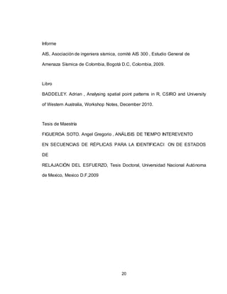 20
Informe
AIS, Asociación de ingeniera sísmica, comité AIS 300 , Estudio General de
Amenaza Sísmica de Colombia, Bogotá D.C, Colombia, 2009.
Libro
BADDELEY. Adrian , Analysing spatial point patterns in R, CSIRO and University
of Western Australia, Workshop Notes, December 2010.
Tesis de Maestría
FIGUEROA SOTO. Angel Gregorio , ANÁLISIS DE TIEMPO INTEREVENTO
EN SECUENCIAS DE RÉPLICAS PARA LA IDENTIFICACI ON DE ESTADOS
DE
RELAJACIÓN DEL ESFUERZO, Tesis Doctoral, Universidad Nacional Autónoma
de Mexico, Mexico D.F,2009
 