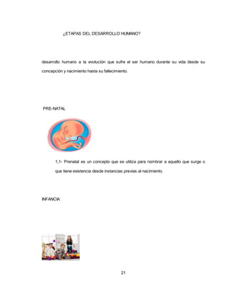 21
¿ETAPAS DEL DESARROLLO HUMANO?
desarrollo humano a la evolución que sufre el ser humano durante su vida desde su
concepción y nacimiento hasta su fallecimiento.
PRE-NATAL
1,1- Prenatal es un concepto que se utiliza para nombrar a aquello que surge o
que tiene existencia desde instancias previas al nacimiento.
INFANCIA
 