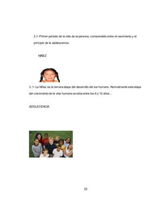 22
2,1- Primer período de la vida de la persona, comprendido entre el nacimiento y el
principio de la adolescencia.
NIÑEZ
3 ,1- La Niñez es la tercera etapa del desarrollo del ser humano. Normalmente esta etapa
del crecimiento de la vida humana se sitúa entre los 6 y 12 años...
ADOLECENCIA
 