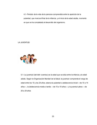 23
4,1- Período de la vida de la persona comprendido entre la aparición de la
pubertad, que marca el final de la infancia, y el inicio de la edad adulta, momento
en que se ha completado el desarrollo del organismo.
LA JUVENTUD
5,1- La juventud (del latín iuventus) es la edad que se sitúa entre la infancia y la edad
adulta. Según la Organización Mundial de la Salud, la juventud comprende el rango de
edad entre los 10 y los 24 años; abarca la pubertad o adolescencia inicial —de 10 a 14
años—, la adolescencia media o tardía —de 15 a 19 años— y la juventud plena —de
20 a 24 años
 