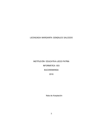 3
LICENCIADA MARGARITA GONZALES SALCEDO
INSTITUCIÓN EDUCATIVA LICEO PATRIA
INFORMÁTICA 603
BUCARAMANGA
2016
Nota de Aceptación
 