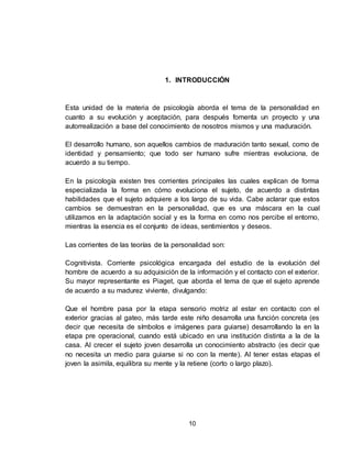 10
1. INTRODUCCIÓN
Esta unidad de la materia de psicología aborda el tema de la personalidad en
cuanto a su evolución y aceptación, para después fomenta un proyecto y una
autorrealización a base del conocimiento de nosotros mismos y una maduración.
El desarrollo humano, son aquellos cambios de maduración tanto sexual, como de
identidad y pensamiento; que todo ser humano sufre mientras evoluciona, de
acuerdo a su tiempo.
En la psicología existen tres corrientes principales las cuales explican de forma
especializada la forma en cómo evoluciona el sujeto, de acuerdo a distintas
habilidades que el sujeto adquiere a los largo de su vida. Cabe aclarar que estos
cambios se demuestran en la personalidad, que es una máscara en la cual
utilizamos en la adaptación social y es la forma en como nos percibe el entorno,
mientras la esencia es el conjunto de ideas, sentimientos y deseos.
Las corrientes de las teorías de la personalidad son:
Cognitivista. Corriente psicológica encargada del estudio de la evolución del
hombre de acuerdo a su adquisición de la información y el contacto con el exterior.
Su mayor representante es Piaget, que aborda el tema de que el sujeto aprende
de acuerdo a su madurez viviente, divulgando:
Que el hombre pasa por la etapa sensorio motriz al estar en contacto con el
exterior gracias al gateo, más tarde este niño desarrolla una función concreta (es
decir que necesita de símbolos e imágenes para guiarse) desarrollando la en la
etapa pre operacional, cuando está ubicado en una institución distinta a la de la
casa. Al crecer el sujeto joven desarrolla un conocimiento abstracto (es decir que
no necesita un medio para guiarse si no con la mente). Al tener estas etapas el
joven la asimila, equilibra su mente y la retiene (corto o largo plazo).
 
