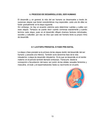 13
4. PROCESO DE DESARROLLO DEL SER HUMANO
El desarrollo y, en general, la vida del ser humano se desenvuelve a través de
sucesivas etapas que tienen características muy especiales .cada una de ellas se
funde gradualmente en la etapa siguiente.
Sin embargo, no hay un acuerdo unánime para determinar cuántas y cuáles son
esas etapas. Tampoco se puede decir cuando comienza exactamente y cuando
termina cada etapa, pues en el desarrollo influyen diversos factores individuales,
sociales y culturales .por eso se dice que cada ser humano tiene su propio ritmo
de desarrollo
4.1 LA ETAPA PRENATAL O FASE PRE-NATAL
La etapa o fase prenatal es la primera de las etapas dentro del desarrollo del ser
humano y precede a la infancia. También se le denomina fase de la vida
intrauterina o etapa de desarrollo intrauterino. Es la que se desarrolla en el vientre
materno en el periodo también llamado embarazo. Transcurre desde la
concepción o fecundación del nuevo ser (unión de las células sexuales femenina y
masculina, el óvulo y el espermatozoide) hasta su nacimiento en el parto.
 