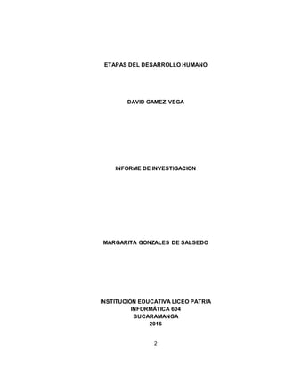 2
ETAPAS DEL DESARROLLO HUMANO
DAVID GAMEZ VEGA
INFORME DE INVESTIGACION
MARGARITA GONZALES DE SALSEDO
INSTITUCIÓN EDUCATIVA LICEO PATRIA
INFORMÁTICA 604
BUCARAMANGA
2016
 