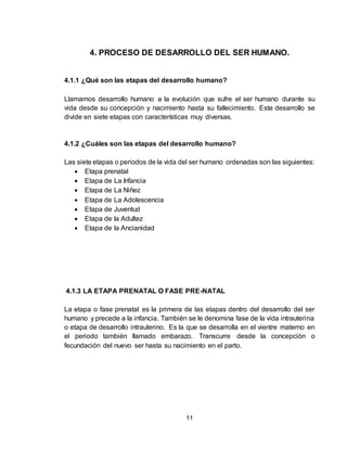 11
4. PROCESO DE DESARROLLO DEL SER HUMANO.
4.1.1 ¿Qué son las etapas del desarrollo humano?
Llamamos desarrollo humano a la evolución que sufre el ser humano durante su
vida desde su concepción y nacimiento hasta su fallecimiento. Este desarrollo se
divide en siete etapas con características muy diversas.
4.1.2 ¿Cuáles son las etapas del desarrollo humano?
Las siete etapas o periodos de la vida del ser humano ordenadas son las siguientes:
 Etapa prenatal
 Etapa de La Infancia
 Etapa de La Niñez
 Etapa de La Adolescencia
 Etapa de Juventud
 Etapa de la Adultez
 Etapa de la Ancianidad
4.1.3 LA ETAPA PRENATAL O FASE PRE-NATAL
La etapa o fase prenatal es la primera de las etapas dentro del desarrollo del ser
humano y precede a la infancia. También se le denomina fase de la vida intrauterina
o etapa de desarrollo intrauterino. Es la que se desarrolla en el vientre materno en
el periodo también llamado embarazo. Transcurre desde la concepción o
fecundación del nuevo ser hasta su nacimiento en el parto.
 