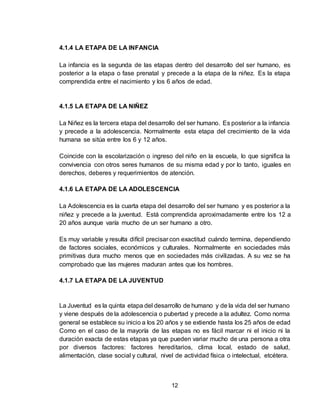 12
4.1.4 LA ETAPA DE LA INFANCIA
La infancia es la segunda de las etapas dentro del desarrollo del ser humano, es
posterior a la etapa o fase prenatal y precede a la etapa de la niñez. Es la etapa
comprendida entre el nacimiento y los 6 años de edad.
4.1.5 LA ETAPA DE LA NIÑEZ
La Niñez es la tercera etapa del desarrollo del ser humano. Es posterior a la infancia
y precede a la adolescencia. Normalmente esta etapa del crecimiento de la vida
humana se sitúa entre los 6 y 12 años.
Coincide con la escolarización o ingreso del niño en la escuela, lo que significa la
convivencia con otros seres humanos de su misma edad y por lo tanto, iguales en
derechos, deberes y requerimientos de atención.
4.1.6 LA ETAPA DE LA ADOLESCENCIA
La Adolescencia es la cuarta etapa del desarrollo del ser humano y es posterior a la
niñez y precede a la juventud. Está comprendida aproximadamente entre los 12 a
20 años aunque varía mucho de un ser humano a otro.
Es muy variable y resulta difícil precisar con exactitud cuándo termina, dependiendo
de factores sociales, económicos y culturales. Normalmente en sociedades más
primitivas dura mucho menos que en sociedades más civilizadas. A su vez se ha
comprobado que las mujeres maduran antes que los hombres.
4.1.7 LA ETAPA DE LA JUVENTUD
La Juventud es la quinta etapa del desarrollo de humano y de la vida del ser humano
y viene después de la adolescencia o pubertad y precede a la adultez. Como norma
general se establece su inicio a los 20 años y se extiende hasta los 25 años de edad
Como en el caso de la mayoría de las etapas no es fácil marcar ni el inicio ni la
duración exacta de estas etapas ya que pueden variar mucho de una persona a otra
por diversos factores: factores hereditarios, clima local, estado de salud,
alimentación, clase social y cultural, nivel de actividad física o intelectual, etcétera.
 