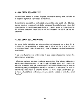 13
4.1.8 LA ETAPA DE LA ADULTEZ
La etapa de la adultez es la sexta etapa de desarrollo humano y viene después de
la etapa de la juventud y precede a la ancianidad.
Generalmente se establece en la edad comprendida entre los 25 y los 60 años,
aunque como en el caso del resto de las etapas del desarrollo humano, no es fácil
determinar en forma precisa cuando se inicia y cuando acaba ya que además de
ser cambios graduales dependen de las circunstancias de cada uno de los
individuos.
4.1.9 LA ETAPA DE LA ANCIANIDAD
La etapa de la ancianidad es séptima etapa del desarrollo de la vida. Es la
continuación de la etapa de la adultez y es la etapa final de la vida. Se inicia
aproximadamente a los 60 años de edad y tiene su evolución hasta el momento del
fallecimiento.
A los seres humanos que están dentro de esta etapa del desarrollo humano los
denominamos "ancianos".
Diferentes ancianos hombres o mujeres la ancianidad tiene efectos, síntomas o
evidencias visibles diferentes, ya que no sólo dependen de su sexo y estado de
salud en esta etapa, sino que también recobra mucha importancia tanto el nivel de
actividad que haya desempeñado en etapas previas de su desarrollo y el nivel de
actividad que desempeñe el "anciano" durante esa misma etapa. Se considera que
a mayor actividad física o intelectual, menores son los efectos de esta etapa en el
"anciano".
 