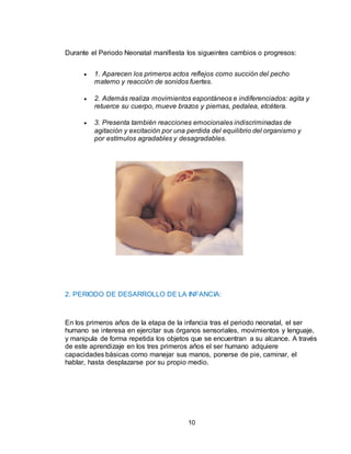 10
Durante el Periodo Neonatal manifiesta los sigueintes cambios o progresos:
 1. Aparecen los primeros actos reflejos como succión del pecho
materno y reacción de sonidos fuertes.
 2. Además realiza movimientos espontáneos e indiferenciados: agita y
retuerce su cuerpo, mueve brazos y piernas, pedalea, etcétera.
 3. Presenta también reacciones emocionales indiscriminadas de
agitación y excitación por una perdida del equilibrio del organismo y
por estímulos agradables y desagradables.
2. PERIODO DE DESARROLLO DE LA INFANCIA:
En los primeros años de la etapa de la infancia tras el periodo neonatal, el ser
humano se interesa en ejercitar sus órganos sensoriales, movimientos y lenguaje,
y manipula de forma repetida los objetos que se encuentran a su alcance. A través
de este aprendizaje en los tres primeros años el ser humano adquiere
capacidades básicas como manejar sus manos, ponerse de pie, caminar, el
hablar, hasta desplazarse por su propio medio.
 