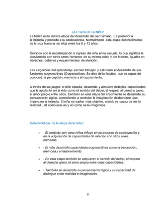 11
LA ETAPA DE LA NIÑEZ
La Niñez es la tercera etapa del desarrollo del ser humano. Es posterior a
la infancia y precede a la adolescencia. Normalmente esta etapa del crecimiento
de la vida humana se sitúa entre los 6 y 12 años.
Coincide con la escolarización o ingreso del niño en la escuela, lo que significa la
convivencia con otros seres humanos de su misma edad y por lo tanto, iguales en
derechos, deberes y requerimientos de atención.
Las exigencias del aprendizaje escolar trabajan y estimulan el desarrollo de sus
funciones cognoscitivas (Cognoscitivas: Se dice de la facultad que es capaz de
conocer): la percepción, memoria y el razonamiento.
A través de los juegos el niño estudia, desarrolla y adquiere múltiples capacidades
que le ayudarán en la vida como el sentido del deber, el respeto al derecho ajeno,
el amor propio entre otros. También en esta etapa del crecimiento se desarrolla su
pensamiento lógico, aprendiendo a controlar la imaginación desbordante que
impera en la infancia. El niño se vuelve más objetivo, siendo ya capaz de ver la
realidad , tal como esta es y no como se la imaginaba.
Características de la etapa de la niñez:
 - El contacto con otros niños influye en su proceso de socialización y
en la adquisición de capacidades de relación con otros seres
humanos.
 - El niño desarrolla capacidades cognoscitivas como la percepción,
memoria y el razonamiento.
 - En esta etapa también se adquieren el sentido del deber, el respeto
al derecho ajeno, el amor propio entre otras capacidades.
 - También se desarrolla su pensamiento lógico y su capacidad de
distinguir entre realidad e imaginación.
 