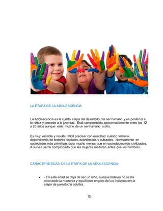 12
LA ETAPA DE LA ADOLESCENCIA
La Adolescencia es la cuarta etapa del desarrollo del ser humano y es posterior a
la niñez y precede a la juventud. Está comprendida aproximadamente entre los 12
a 20 años aunque varía mucho de un ser humano a otro.
Es muy variable y resulta difícil precisar con exactitud cuándo termina,
dependiendo de factores sociales, económicos y culturales. Normalmente en
sociedades más primitivas dura mucho menos que en sociedades más civilizadas.
A su vez se ha comprobado que las mujeres maduran antes que los hombres.
CARACTERÍSTICAS DE LA ETAPA DE LA ADOLESCENCIA:
 - En esta edad se deja de ser un niño, aunque todavía no se ha
alcanzado la madurez y equilibrios propios del un individuo en la
etapa de juventud o adultez.
 