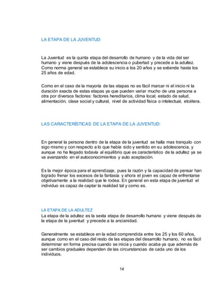 14
LA ETAPA DE LA JUVENTUD
La Juventud es la quinta etapa del desarrollo de humano y de la vida del ser
humano y viene después de la adolescencia o pubertad y precede a la adultez.
Como norma general se establece su inicio a los 20 años y se extiende hasta los
25 años de edad.
Como en el caso de la mayoría de las etapas no es fácil marcar ni el inicio ni la
duración exacta de estas etapas ya que pueden variar mucho de una persona a
otra por diversos factores: factores hereditarios, clima local, estado de salud,
alimentación, clase social y cultural, nivel de actividad física o intelectual, etcétera.
LAS CARACTERÍSTICAS DE LA ETAPA DE LA JUVENTUD:
En general la persona dentro de la etapa de la juventud se halla mas tranquilo con
sigo mismo y con respecto a lo que había sido y sentido en su adolescencia, y
aunque no ha llegado todavía al equilibrio que es característico de la adultez ya se
va avanzando en el autoconocimientos y auto aceptación.
Es la mejor época para el aprendizaje, pues la razón y la capacidad de pensar han
logrado frenar los excesos de la fantasía y ahora el joven es capaz de enfrentarse
objetivamente a la realidad que le rodea. En general en esta etapa de juventud el
individuo es capaz de captar la realidad tal y como es.
LA ETAPA DE LA ADULTEZ
La etapa de la adultez es la sexta etapa de desarrollo humano y viene después de
la etapa de la juventud y precede a la ancianidad.
Generalmente se establece en la edad comprendida entre los 25 y los 60 años,
aunque como en el caso del resto de las etapas del desarrollo humano, no es fácil
determinar en forma precisa cuando se inicia y cuando acaba ya que además de
ser cambios graduales dependen de las circunstancias de cada uno de los
individuos.
 