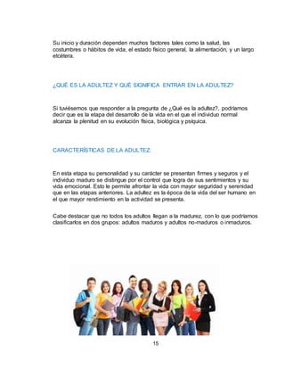 15
Su inicio y duración dependen muchos factores tales como la salud, las
costumbres o hábitos de vida, el estado físico general, la alimentación, y un largo
etcétera.
¿QUÉ ES LA ADULTEZ Y QUÉ SIGNIFICA ENTRAR EN LA ADULTEZ?
Si tuviésemos que responder a la pregunta de ¿Qué es la adultez?, podríamos
decir que es la etapa del desarrollo de la vida en el que el individuo normal
alcanza la plenitud en su evolución física, biológica y psíquica.
CARACTERÍSTICAS DE LA ADULTEZ:
En esta etapa su personalidad y su carácter se presentan firmes y seguros y el
individuo maduro se distingue por el control que logra de sus sentimientos y su
vida emocional. Esto le permite afrontar la vida con mayor seguridad y serenidad
que en las etapas anteriores. La adultez es la época de la vida del ser humano en
el que mayor rendimiento en la actividad se presenta.
Cabe destacar que no todos los adultos llegan a la madurez, con lo que podríamos
clasificarlos en dos grupos: adultos maduros y adultos no-maduros o inmaduros.
 