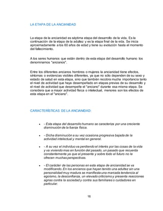 16
LA ETAPA DE LA ANCIANIDAD
La etapa de la ancianidad es séptima etapa del desarrollo de la vida. Es la
continuación de la etapa de la adultez y es la etapa final de la vida. Se inicia
aproximadamente a los 60 años de edad y tiene su evolución hasta el momento
del fallecimiento.
A los seres humanos que están dentro de esta etapa del desarrollo humano los
denominamos "ancianos".
Entre los diferentes ancianos hombres o mujeres la ancianidad tiene efectos,
síntomas o evidencias visibles diferentes, ya que no sólo dependen de su sexo y
estado de salud en esta etapa, sino que también recobra mucha importancia tanto
el nivel de actividad que haya desempeñado en etapas previas de su desarrollo y
el nivel de actividad que desempeñe el "anciano" durante esa misma etapa. Se
considera que a mayor actividad física o intelectual, menores son los efectos de
esta etapa en el "anciano".
CARACTERÍSTICAS DE LA ANCIANIDAD:
 - Esta etapa del desarrollo humano se caracteriza por una creciente
disminución de la fuerza física.
 - Dicha disminución a su vez ocasiona progresiva bajada de la
actividad intelectual y mental en general.
 - A su vez el individuo va perdiendo el interés por las cosas de la vida
y va viviendo mas en función del pasado, un pasado que recuerda
constantemente ya que el presente y sobre todo el futuro no le
ofrecen muchas perspectivas.
 - El carácter de las personas en esta etapa de ancianidad se va
modificando. En los ancianos que hayan tenido una adultez sin una
personalidad muy madura se manifiesta una marcada tendencia al
egoísmo, la desconfianza, un elevado criticismo y presenta reacciones
agrias contra la sociedad y contra sus familiares o cuidadores en
particular.
 