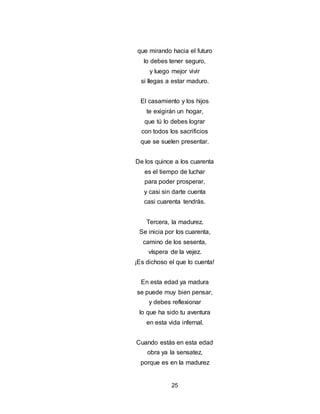 25
que mirando hacia el futuro
lo debes tener seguro,
y luego mejor vivir
si llegas a estar maduro.
El casamiento y los hijos
te exigirán un hogar,
que tú lo debes lograr
con todos los sacrificios
que se suelen presentar.
De los quince a los cuarenta
es el tiempo de luchar
para poder prosperar,
y casi sin darte cuenta
casi cuarenta tendrás.
Tercera, la madurez.
Se inicia por los cuarenta,
camino de los sesenta,
víspera de la vejez.
¡Es dichoso el que lo cuenta!
En esta edad ya madura
se puede muy bien pensar,
y debes reflexionar
lo que ha sido tu aventura
en esta vida infernal.
Cuando estás en esta edad
obra ya la sensatez,
porque es en la madurez
 