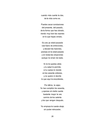 26
cuando más cuenta te das,
de la vida como es.
Puedes sacar conclusiones
del presente, del pasado,
de la forma que has obrado,
viendo muy bien las razones
en lo que hayas errado.
Es una ya edad pausada
casi fuera de ambiciones,
y decaen las ilusiones,
piensas en la edad pasada
y en todas las situaciones
aunque te sirvan de nada.
Si no te quedas atrás
y tu salud lo permite,
si tu cuerpo lo resiste
en los sesenta entraras,
y no quiero ni decirte
lo que aquí te encontrarás.
Por último, la vejez.
Ya has cumplido los sesenta,
y apenas sin darte cuenta
bastante mayor te ves
camino de los setenta
y los que vengan después.
Ya empieza la cuesta abajo
sin poder retroceder,
 