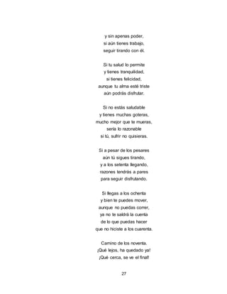 27
y sin apenas poder,
si aún tienes trabajo,
seguir tirando con él.
Si tu salud lo permite
y tienes tranquilidad,
si tienes felicidad,
aunque tu alma esté triste
aún podrás disfrutar.
Si no estás saludable
y tienes muchas goteras,
mucho mejor que te mueras,
sería lo razonable
si tú, sufrir no quisieras.
Si a pesar de los pesares
aún tú sigues tirando,
y a los setenta llegando,
razones tendrás a pares
para seguir disfrutando.
Si llegas a los ochenta
y bien te puedes mover,
aunque no puedas correr,
ya no te saldrá la cuenta
de lo que puedas hacer
que no hiciste a los cuarenta.
Camino de los noventa.
¡Qué lejos, ha quedado ya!
¡Qué cerca, se ve el final!
 