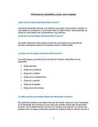 3
PROCESO DE DESARROLLO DEL SER HUMANO
¿Qué son las etapas del desarrollo humano?
Llamamos desarrollo humano a la evolución que sufre el ser humano durante su
vida desde su concepción y nacimiento hasta su fallecimiento. Este desarrollo se
divide en siete etapas son características muy diversas.
¿Cuántas son las etapas del desarrollo humano?
Se suelen diferenciar siete etapas o fases de crecimiento en la vida del ser
humano empezando desde la concepción hasta su fallecimiento.
¿Cuáles son las etapas del desarrollo humano?
Las siete etapas o periodos de la vida del ser humano ordenadas son las
siguientes:
 Etapa prenatal
 Etapa de La Infancia
 Etapa de La Niñez
 Etapa de La Adolescencia
 Etapa de Juventud
 Etapa de la Adultez
 Etapa de la Ancianidad
¿Cuáles son las principales etapas del desarrollo humano?
No podríamos destacar una etapa más que las demás, todas son muy importantes
en el desarrollo de la persona ya que cada una de ellas aporta algo al desarrollo
humano. Por lo determinantes que son, los cambios que suponen y el efecto que
pueden tener en etapas posteriores podríamos destacar tanto la infancia como la a
 