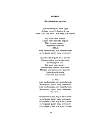 30
ANEXO B
Canción del ser humano
Es Solo somos uno en un lugar
Un lugar pequeño donde solo hay
Verde, azul, café dolor… solo tengo que esperar
Voy en bicicleta, venceré
Aunque estoy cansado, seguiré
Miles de personas hoy…
No podrán sobrevivir!
(CORO)
no se pueden quejar, son un ser humano
no me puedo quejar, estoy condenado
La porción de un punto en el universo
Y los avanzados no nos quieren ver
Si me quejo de vivir
Solo tengo que esperar…
Mientras unos mueren, otros nacen
Mientras unos corren, otros duermen
Sueña la rutina diaria
Solo tienen que esperar
(CORO)
no se pueden quejar, son un ser humano
no me puedo quejar, estoy condenado
no se pueden quejar, son un ser humano
no me puedo quejar, estoy condenado
ah, ah, ah...
no me puedo quejar, soy un ser humano
no me puedo quejar, estoy condenado
no me puedo quejar, soy un ser humano
no me puedo quejar, estoy condenado
no me puedo quejar, soy un ser humano
 