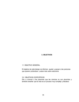 35
3. OBJETIVOS
1.1 OBJETIVO GENERAL
El objetivo de este trabajo es informar, ayudar y apoyar a las personas
que quieren profundizar y saber más sobre este tema
3.2 OBJETIVOS ESPECÍFICOS
Dar a conocer a las personas que las ciencias no son aburridas y
también enseñar que la vida es un proceso muy complejo y fabuloso
 