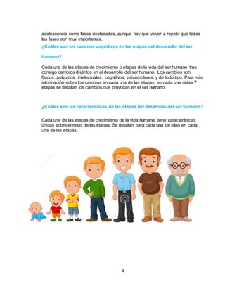 4
adolescencia como fases destacadas, aunque hay que volver a repetir que todas
las fases son muy importantes.
¿Cuáles son los cambios cognitivos en las etapas del desarrollo del ser
humano?
Cada una de las etapas de crecimiento o etapas de la vida del ser humano trae
consigo cambios distintos en el desarrollo del ser humano. Los cambios son
físicos, psíquicos, intelectuales, cognitivos, psicomotores, y de todo tipo. Para más
información sobre los cambios en cada una de las etapas, en cada una delas 7
etapas se detallan los cambios que provocan en el ser humano.
¿Cuáles son las características de las etapas del desarrollo del ser humano?
Cada una de las etapas de crecimiento de la vida humana tiene características
únicas sobre el resto de las etapas. Se detallan para cada una de ellas en cada
una de las etapas.
 