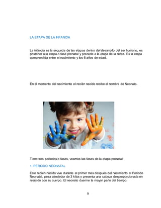9
LA ETAPA DE LA INFANCIA
La infancia es la segunda de las etapas dentro del desarrollo del ser humano, es
posterior a la etapa o fase prenatal y precede a la etapa de la niñez. Es la etapa
comprendida entre el nacimiento y los 6 años de edad.
En el momento del nacimiento el recién nacido recibe el nombre de Neonato.
Tiene tres periodos o fases, veamos las fases de la etapa prenatal:
1. PERIODO NEONATAL
Este recién nacido vive durante el primer mes después del nacimiento el Periodo
Neonatal, pesa alrededor de 3 kilos y presenta una cabeza desproporcionada en
relación con su cuerpo. El neonato duerme la mayor parte del tiempo.
 
