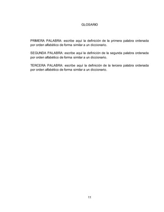 11
GLOSARIO
PRIMERA PALABRA: escribe aquí la definición de la primera palabra ordenada
por orden alfabético de forma similar a un diccionario.
SEGUNDA PALABRA: escribe aquí la definición de la segunda palabra ordenada
por orden alfabético de forma similar a un diccionario.
TERCERA PALABRA: escribe aquí la definición de la tercera palabra ordenada
por orden alfabético de forma similar a un diccionario.
 