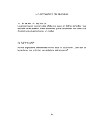 15
3. PLANTEAMIENTO DEL PROBLEMA
3.1 DEFINICIÓN DEL PROBLEMA
Los problemas son inconvenientes o fallas que surgen en distintos contextos y que
requieren de una solución. Puede entenderse que un problema es una barrera que
debe ser sorteada para alcanzar un objetivo.
3.2 JUSTIFICACIÓN
Por qué el problema anteriormente descrito debe ser solucionado. Cuáles son las
herramientas que se brindan para solucionar este problema?.
 