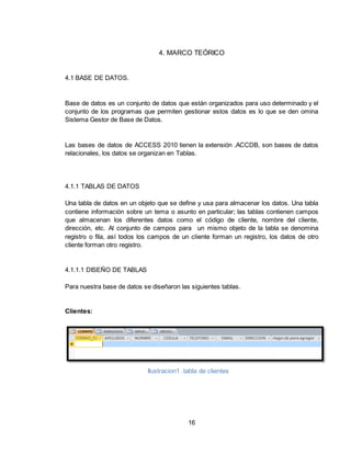 16
4. MARCO TEÓRICO
4.1 BASE DE DATOS.
Base de datos es un conjunto de datos que están organizados para uso determinado y el
conjunto de los programas que permiten gestionar estos datos es lo que se den omina
Sistema Gestor de Base de Datos.
Las bases de datos de ACCESS 2010 tienen la extensión .ACCDB, son bases de datos
relacionales, los datos se organizan en Tablas.
4.1.1 TABLAS DE DATOS
Una tabla de datos en un objeto que se define y usa para almacenar los datos. Una tabla
contiene información sobre un tema o asunto en particular; las tablas contienen campos
que almacenan los diferentes datos como el código de cliente, nombre del cliente,
dirección, etc. Al conjunto de campos para un mismo objeto de la tabla se denomina
registro o fila, así todos los campos de un cliente forman un registro, los datos de otro
cliente forman otro registro.
4.1.1.1 DISEÑO DE TABLAS
Para nuestra base de datos se diseñaron las siguientes tablas.
Clientes:
Ilustracion1 .tabla de clientes
 