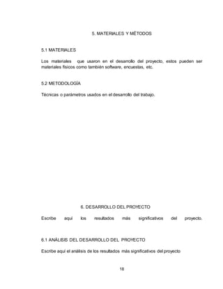 18
5. MATERIALES Y MÉTODOS
5.1 MATERIALES
Los materiales que usaron en el desarrollo del proyecto, estos pueden ser
materiales físicos como también software, encuestas, etc.
5.2 METODOLOGÍA
Técnicas o parámetros usados en el desarrollo del trabajo.
6. DESARROLLO DEL PROYECTO
Escribe aquí los resultados más significativos del proyecto.
6.1 ANÁLISIS DEL DESARROLLO DEL PROYECTO
Escribe aquí el análisis de los resultados más significativos del proyecto
 