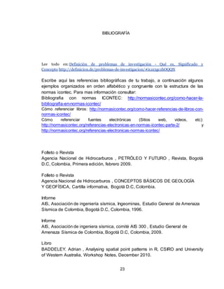 23
BIBLIOGRAFÍA
Lee todo en: Definición de problemas de investigación - Qué es, Significado y
Concepto http://definicion.de/problemas-de-investigacion/#ixzz3gczhOQQN
Escribe aquí las referencias bibliográficas de tu trabajo, a continuación algunos
ejemplos organizados en orden alfabético y congruente con la estructura de las
normas icontec. Para mas información consultar:
Bibliografia con normas ICONTEC: http://normasicontec.org/como-hacer-la-
bibliografia-en-normas-icontec/
Cómo referenciar libros: http://normasicontec.org/como-hacer-referencias-de-libros-con-
normas-icontec/
Cómo referenciar fuentes electrónicas (Sitios web, videos, etc):
http://normasicontec.org/referencias-electronicas-en-normas-icontec-parte-2/ y
http://normasicontec.org/referencias-electronicas-normas-icontec/
Folleto o Revista
Agencia Nacional de Hidrocarburos , PETRÓLEO Y FUTURO , Revista, Bogotá
D.C, Colombia, Primera edición, febrero 2009.
Folleto o Revista
Agencia Nacional de Hidrocarburos , CONCEPTOS BÁSICOS DE GEOLOGÍA
Y GEOFÍSICA, Cartilla informativa, Bogotá D.C, Colombia.
Informe
AIS, Asociación de ingeniería sísmica, Ingeominas, Estudio General de Amenaza
Sísmica de Colombia, Bogotá D.C, Colombia, 1996.
Informe
AIS, Asociación de ingeniera sísmica, comité AIS 300 , Estudio General de
Amenaza Sísmica de Colombia, Bogotá D.C, Colombia, 2009.
Libro
BADDELEY. Adrian , Analysing spatial point patterns in R, CSIRO and University
of Western Australia, Workshop Notes, December 2010.
 
