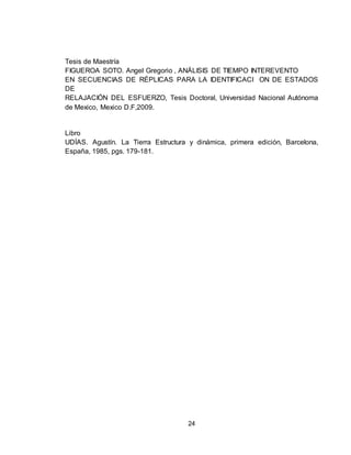 24
Tesis de Maestría
FIGUEROA SOTO. Angel Gregorio , ANÁLISIS DE TIEMPO INTEREVENTO
EN SECUENCIAS DE RÉPLICAS PARA LA IDENTIFICACI ON DE ESTADOS
DE
RELAJACIÓN DEL ESFUERZO, Tesis Doctoral, Universidad Nacional Autónoma
de Mexico, Mexico D.F,2009.
Libro
UDÍAS. Agustín. La Tierra Estructura y dinámica, primera edición, Barcelona,
España, 1985, pgs. 179-181.
 