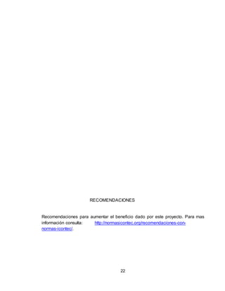 22
RECOMENDACIONES
Recomendaciones para aumentar el beneficio dado por este proyecto. Para mas
información consulta: http://normasicontec.org/recomendaciones-con-
normas-icontec/.
 
