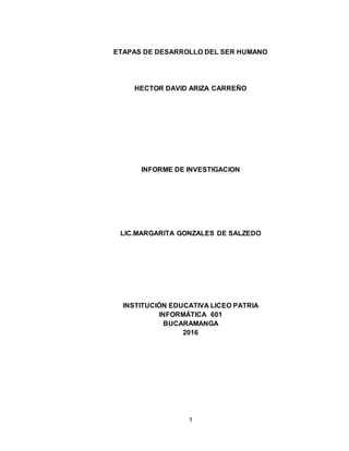 1
ETAPAS DE DESARROLLO DEL SER HUMANO
HECTOR DAVID ARIZA CARREÑO
INFORME DE INVESTIGACION
LIC.MARGARITA GONZALES DE SALZEDO
INSTITUCIÓN EDUCATIVA LICEO PATRIA
INFORMÁTICA 601
BUCARAMANGA
2016
 