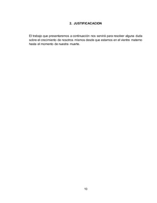 10
2. JUSTIFICACACION
El trabajo que presentaremos a continuación nos servirá para resolver alguna duda
sobre el crecimiento de nosotros mismos desde que estamos en el vientre materno
hasta el momento de nuestra muerte.
 