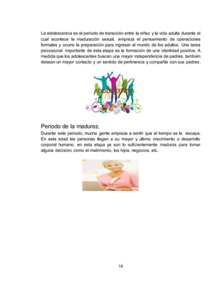 14
La adolescencia es el periodo de transición entre la niñez y la vida adulta durante el
cual acontece la maduración sexual, empieza el pensamiento de operaciones
formales y ocurre la preparación para ingresar al mundo de los adultos. Una tarea
psicosocial importante de esta etapa es la formación de una identidad positiva. A
medida que los adolescentes buscan una mayor independencia de padres, también
desean un mayor contacto y un sentido de pertinencia y compañía con sus padres.
Periodo de la madurez.
Durante este periodo, mucha gente empieza a sentir que el tiempo se le escapa.
En esta edad las personas llegan a su mayor y último crecimiento o desarrollo
corporal humano, en esta etapa ya son lo suficientemente maduros para tomar
alguna decisión, como el matrimonio, los hijos, negocios, etc.
 