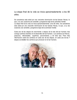 15
La etapa final de la vida se inicia aproximadamente a los 60
años.
Se caracteriza esta edad por una creciente disminución de las fuerzas físicas, lo
que, a su vez ocasiona una sensible y progresiva baja de la actividad mental.
La etapa final de la vida se inicia aproximadamente a los 60 años. Se caracteriza
esta edad por una creciente disminución de las fuerzas físicas, lo que, a su vez
ocasiona una sensible y progresiva baja de la actividad mental.
Cada una de las etapas de crecimiento o etapas de la vida del ser humano trae
consigo cambios distintos en el desarrollo del ser humano. Los cambios son físicos,
psíquicos, interactúales, cognitivos, psicomotores, y de todo tipo. Para más
información sobre los cambios en cada una de las etapas, en cada una de las 7
etapas se detallan los cambios que provocan en el ser humano.
 